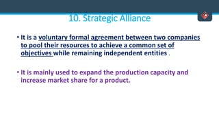 10. Strategic Alliance
• It is a voluntary formal agreement between two companies
to pool their resources to achieve a common set of
objectives while remaining independent entities .
• It is mainly used to expand the production capacity and
increase market share for a product.
 