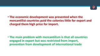 • The economic development was prevented when the
mercantilist countries paid the colonies little for export and
charged them high price for import.
• The main problem with mercantilism is that all countries
engaged in export but was restricted from import,
prevention from development of international trade
 