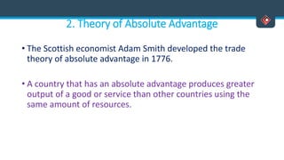 2. Theory of Absolute Advantage
• The Scottish economist Adam Smith developed the trade
theory of absolute advantage in 1776.
• A country that has an absolute advantage produces greater
output of a good or service than other countries using the
same amount of resources.
 