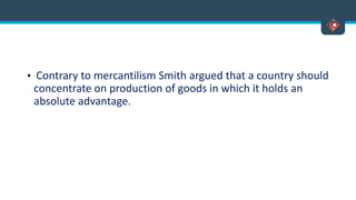 • Contrary to mercantilism Smith argued that a country should
concentrate on production of goods in which it holds an
absolute advantage.
 