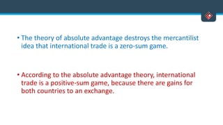 • The theory of absolute advantage destroys the mercantilist
idea that international trade is a zero-sum game.
• According to the absolute advantage theory, international
trade is a positive-sum game, because there are gains for
both countries to an exchange.
 