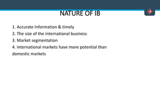 NATURE OF IB
1. Accurate Information & timely
2. The size of the international business
3. Market segmentation
4. International markets have more potential than
domestic markets
 
