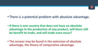• There is a potential problem with absolute advantage.
• If there is one country that does not have an absolute
advantage in the production of any product, will there still
be benefit to trade, and will trade even occur?
• The answer may be found in the extension of absolute
advantage, the theory of comparative advantage.
 