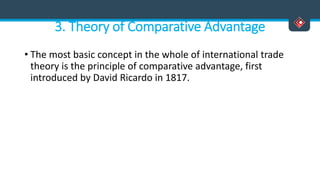 3. Theory of Comparative Advantage
• The most basic concept in the whole of international trade
theory is the principle of comparative advantage, first
introduced by David Ricardo in 1817.
 