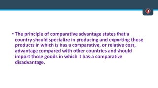 • The principle of comparative advantage states that a
country should specialize in producing and exporting those
products in which is has a comparative, or relative cost,
advantage compared with other countries and should
import those goods in which it has a comparative
disadvantage.
 