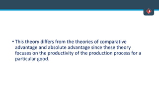 • This theory differs from the theories of comparative
advantage and absolute advantage since these theory
focuses on the productivity of the production process for a
particular good.
 