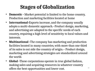 10
Stages of Globalization
• Domestic - Market potential is limited to the home country,
Production and marketing facilities located at home
• International-Exports increase, and the company usually
adopts a multi-domestic approach.–Product design, marketing,
and advertising are adapted to the specific needs of each
country, requiring a high level of sensitivity to local values and
interests.
• Multinational -The company has marketing and production
facilities located in many countries, with more than one third
of its sales is out side the country of origin.– Product design,
marketing and advertising strategies are standardized around
the world.
• Global -These corporations operate in true global fashion,
making sales and acquiring resources in whatever country
offers the best opportunities and lower cost.
 