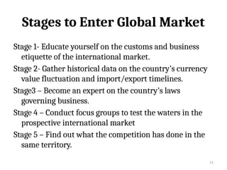 11
Stages to Enter Global Market
Stage 1- Educate yourself on the customs and business
etiquette of the international market.
Stage 2- Gather historical data on the country’s currency
value fluctuation and import/export timelines.
Stage3 – Become an expert on the country’s laws
governing business.
Stage 4 – Conduct focus groups to test the waters in the
prospective international market
Stage 5 – Find out what the competition has done in the
same territory.
 