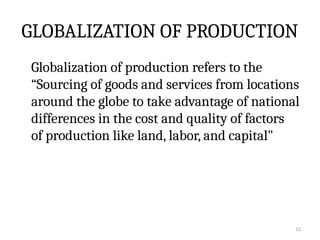 12
GLOBALIZATION OF PRODUCTION
Globalization of production refers to the
“Sourcing of goods and services from locations
around the globe to take advantage of national
differences in the cost and quality of factors
of production like land, labor, and capital"
 