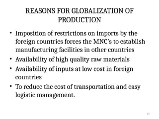 13
REASONS FOR GLOBALIZATION OF
PRODUCTION
• Imposition of restrictions on imports by the
foreign countries forces the MNC’s to establish
manufacturing facilities in other countries
• Availability of high quality raw materials
• Availability of inputs at low cost in foreign
countries
• To reduce the cost of transportation and easy
logistic management.
 