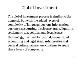 15
Global Investment
The global investment process is similar to the
domestic but with the added layers of
complexity of language, custom, information,
currency, accounting, disclosure, trade, liquidity,
settlement, tax, political and legal issues.
Technology, the need for capital, harmonized
accounting and legal standards, treaties and
general cultural awareness continue to erode
these layers of complexity.
 