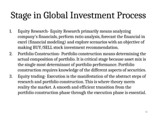 16
Stage in Global Investment Process
1. Equity Research- Equity Research primarily means analyzing
company's financials, perform ratio analysis, forecast the financial in
excel (financial modeling) and explore scenarios with an objective of
making BUY/SELL stock investment recommendation.
2. Portfolio Construction- Portfolio construction means determining the
actual composition of portfolio. It is critical stage because asset mix is
the single most determinant of portfolio performance. Portfolio
construction requires knowledge of the different aspects of securities.
3. Equity trading- Execution is the manifestation of the abstract steps of
research and portfolio construction. This is where theory meets
reality the market. A smooth and efficient transition from the
portfolio construction phase through the execution phase is essential.
 