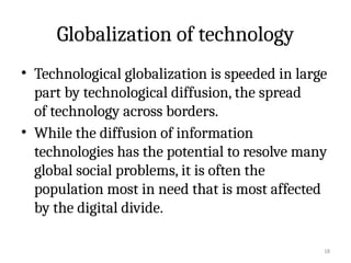 18
Globalization of technology
• Technological globalization is speeded in large
part by technological diffusion, the spread
of technology across borders.
• While the diffusion of information
technologies has the potential to resolve many
global social problems, it is often the
population most in need that is most affected
by the digital divide.
 