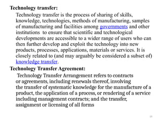 19
Technology transfer:
Technology transfer is the process of sharing of skills,
knowledge, technologies, methods of manufacturing, samples
of manufacturing and facilities among governments and other
institutions to ensure that scientific and technological
developments are accessible to a wider range of users who can
then further develop and exploit the technology into new
products, processes, applications, materials or services. It is
closely related to (and may arguably be considered a subset of)
knowledge transfer.
Technology Transfer Agreement:
Technology Transfer Arrangement refers to contracts
or agreements, including renewals thereof, involving
the transfer of systematic knowledge for the manufacture of a
product, the application of a process, or rendering of a service
including management contracts; and the transfer,
assignment or licensing of all forms
 