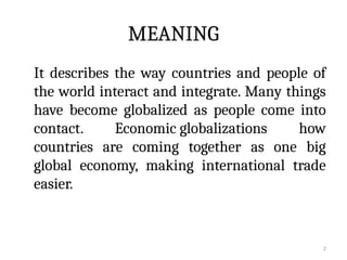 2
MEANING
It describes the way countries and people of
the world interact and integrate. Many things
have become globalized as people come into
contact. Economic globalizations how
countries are coming together as one big
global economy, making international trade
easier.
 