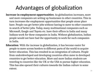 20
Advantages of globalization
Increase in employment opportunities: As globalization increases, more
and more companies are setting up businesses in other countries. This in
turn increases the employment opportunities that people atone place
have. People can get better jobs without having to move to other countries
in search of better jobs. Today, many multinational companies such as
Microsoft, Google and Toyota etc. have their offices in India and many
Indians work for these companies in India. Without globalization, Indian
people would not have had the opportunity to work for such companies
in India.
Education: With the increase in globalization, it has become easier for
people to move across borders to different parts of the world to acquire
better education. This has resulted in an integration of cultures. People
from underdeveloped and developing countries often move to developed
countries to get better education. More and more Indian students are
traveling to countries like the UK or the USA to pursue higher education.
This has also opened their cultures towards the Indian culture to some
extent.
 