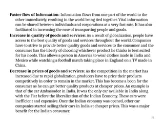 21
Faster flow of Information: Information flows from one part of the world to the
other immediately, resulting in the world being tied together. Vital information
can be shared between individuals and corporations at a very fast rate. It has also
facilitated in increasing the ease of transporting people and goods.
Increase in quality of goods and services: As a result of globalization, people have
access to the best quality of goods and services throughout the world. Companies
have to strive to provide better quality goods and services to the consumer and the
consumer has the liberty of choosing whichever product he thinks is best suited
for his needs. This allows a person in America to wear clothes made in India and
Mexico while watching a football match taking place in England on a TV made in
China.
Decrease in prices of goods and services: As the competition in the market has
increased due to rapid globalization, producers have to price their products
competitively in order to remain in the market. This has become a boon for the
consumer as he can get better quality products at cheaper prices. An example is
that of the car Ambassador in India. It was the only car available in India along
with the Fiat before the liberalization of the Indian Economy. These cars were
inefficient and expensive. Once the Indian economy was opened, other car
companies started selling their cars in India at cheaper prices. This was a major
benefit for the Indian consumer.
 