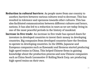 22
Reduction in cultural barriers: As people move from one country to
another, barriers between various cultures tend to decrease. This has
resulted in tolerance and openness towards other cultures. This has
also facilitated communication between different cultures and hence,
nations. It has also led to a reduction in wars as we are today living in
one of the most peaceful periods in the history of mankind.
Increase in free trade: An increase in free trade has opened doors for
investors in developed countries to invest their money in developing
countries. Big companies from developed countries have the freedom
to operate in developing countries. In the 2000s, Japanese and
European companies such as Kawasaki and Siemens started producing
high-speed trains in China. This helped Chinese firms in gaining
knowledge about the production process and now Chinese companies
such as China South Locomotive & Rolling Stock Corp. are producing
high-speed trains on their own.
 