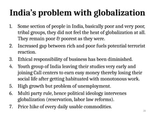 28
India’s problem with globalization
1. Some section of people in India, basically poor and very poor,
tribal groups, they did not feel the heat of globalization at all.
They remain poor & poorest as they were.
2. Increased gap between rich and poor fuels potential terrorist
reaction.
3. Ethical responsibility of business has been diminished.
4. Youth group of India leaving their studies very early and
joining Call centers to earn easy money thereby losing their
social life after getting habituated with monotonous work.
5. High growth but problem of unemployment.
6. Multi party rule, hence political ideology intervenes
globalization (reservation, labor law reforms).
7. Price hike of every daily usable commodities.
 