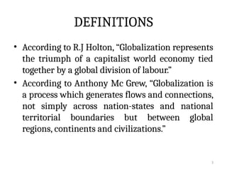 3
DEFINITIONS
• According to R.J Holton, “Globalization represents
the triumph of a capitalist world economy tied
together by a global division of labour.”
• According to Anthony Mc Grew, “Globalization is
a process which generates flows and connections,
not simply across nation-states and national
territorial boundaries but between global
regions, continents and civilizations.”
 