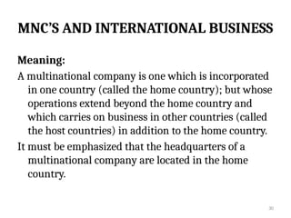 30
MNC’S AND INTERNATIONAL BUSINESS
Meaning:
A multinational company is one which is incorporated
in one country (called the home country); but whose
operations extend beyond the home country and
which carries on business in other countries (called
the host countries) in addition to the home country.
It must be emphasized that the headquarters of a
multinational company are located in the home
country.
 
