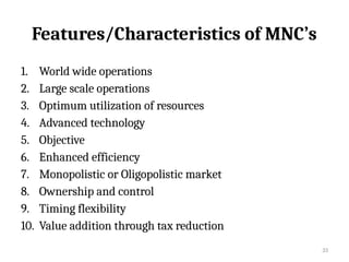 33
Features/Characteristics of MNC’s
1. World wide operations
2. Large scale operations
3. Optimum utilization of resources
4. Advanced technology
5. Objective
6. Enhanced efficiency
7. Monopolistic or Oligopolistic market
8. Ownership and control
9. Timing flexibility
10. Value addition through tax reduction
 