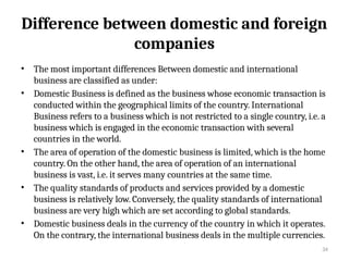 34
Difference between domestic and foreign
companies
• The most important differences Between domestic and international
business are classified as under:
• Domestic Business is defined as the business whose economic transaction is
conducted within the geographical limits of the country. International
Business refers to a business which is not restricted to a single country, i.e. a
business which is engaged in the economic transaction with several
countries in the world.
• The area of operation of the domestic business is limited, which is the home
country. On the other hand, the area of operation of an international
business is vast, i.e. it serves many countries at the same time.
• The quality standards of products and services provided by a domestic
business is relatively low. Conversely, the quality standards of international
business are very high which are set according to global standards.
• Domestic business deals in the currency of the country in which it operates.
On the contrary, the international business deals in the multiple currencies.
 