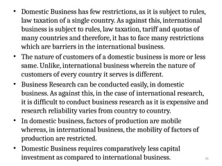 35
• Domestic Business has few restrictions, as it is subject to rules,
law taxation of a single country. As against this, international
business is subject to rules, law taxation, tariff and quotas of
many countries and therefore, it has to face many restrictions
which are barriers in the international business.
• The nature of customers of a domestic business is more or less
same. Unlike, international business wherein the nature of
customers of every country it serves is different.
• Business Research can be conducted easily, in domestic
business. As against this, in the case of international research,
it is difficult to conduct business research as it is expensive and
research reliability varies from country to country.
• In domestic business, factors of production are mobile
whereas, in international business, the mobility of factors of
production are restricted.
• Domestic Business requires comparatively less capital
investment as compared to international business.
 