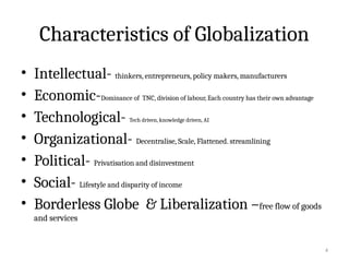 4
Characteristics of Globalization
• Intellectual- thinkers, entrepreneurs, policy makers, manufacturers
• Economic-Dominance of TNC, division of labour, Each country has their own advantage
• Technological- Tech driven, knowledge driven, AI
• Organizational- Decentralise, Scale, Flattened. streamlining
• Political- Privatisation and disinvestment
• Social- Lifestyle and disparity of income
• Borderless Globe & Liberalization –free flow of goods
and services
 