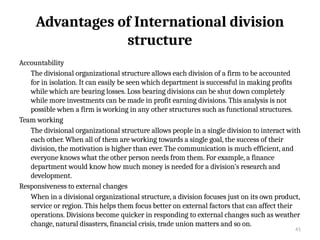 41
Advantages of International division
structure
Accountability
The divisional organizational structure allows each division of a firm to be accounted
for in isolation. It can easily be seen which department is successful in making profits
while which are bearing losses. Loss bearing divisions can be shut down completely
while more investments can be made in profit earning divisions. This analysis is not
possible when a firm is working in any other structures such as functional structures.
Team working
The divisional organizational structure allows people in a single division to interact with
each other. When all of them are working towards a single goal, the success of their
division, the motivation is higher than ever. The communication is much efficient, and
everyone knows what the other person needs from them. For example, a finance
department would know how much money is needed for a division’s research and
development.
Responsiveness to external changes
When in a divisional organizational structure, a division focuses just on its own product,
service or region. This helps them focus better on external factors that can affect their
operations. Divisions become quicker in responding to external changes such as weather
change, natural disasters, financial crisis, trade union matters and so on.
 
