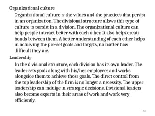 42
Organizational culture
Organizational culture is the values and the practices that persist
in an organization. The divisional structure allows this type of
culture to persist in a division. The organizational culture can
help people interact better with each other. It also helps create
bonds between them. A better understanding of each other helps
in achieving the pre-set goals and targets, no matter how
difficult they are.
Leadership
In the divisional structure, each division has its own leader. The
leader sets goals along with his/her employees and works
alongside them to achieve those goals. The direct control from
the top leadership of the firm is no longer a necessity. The upper
leadership can indulge in strategic decisions. Divisional leaders
also become experts in their areas of work and work very
efficiently.
 
