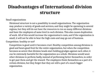 43
Disadvantages of International division
structure
Small organizations
Divisional structure is not a possibility in small organizations. The organization
may produce a variety of goods and services, and they might be operating in several
regions, but they still do not have the resources to run so many different divisions
and have the employees of same level in each division. This also causes duplication
of work. All of this would increase the organization’s costs, and if the organization is
small, it will not be able to bear the high costs and may go out of business.
Competition: healthy or not?
Competition is good until it becomes cruel. Healthy competition among divisions is
good and bears good fruit for the entire organization, but when the competition
becomes so severe that division heads start holding grudges against each other, it
can be extremely harmful for the organization as a whole. Divisions would want
other divisions to perform badly, instead of performing better themselves, in order
to get past them and get the reward. The employees think themselves as a part of a
certain division, but they forget that they are still a part of a much bigger
organization.
 