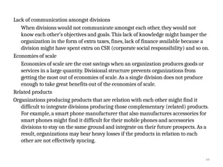44
Lack of communication amongst divisions
When divisions would not communicate amongst each other, they would not
know each other’s objectives and goals. This lack of knowledge might hamper the
organization in the form of extra taxes, fines, lack of finance available because a
division might have spent extra on CSR (corporate social responsibility) and so on.
Economies of scale
Economies of scale are the cost savings when an organization produces goods or
services in a large quantity. Divisional structure prevents organizations from
getting the most out of economies of scale. As a single division does not produce
enough to take great benefits out of the economies of scale.
Related products
Organizations producing products that are relation with each other might find it
difficult to integrate divisions producing those complementary (related) products.
For example, a smart phone manufacturer that also manufactures accessories for
smart phones might find it difficult for their mobile phones and accessories
divisions to stay on the same ground and integrate on their future prospects. As a
result, organizations may bear heavy losses if the products in relation to each
other are not effectively syncing.
 
