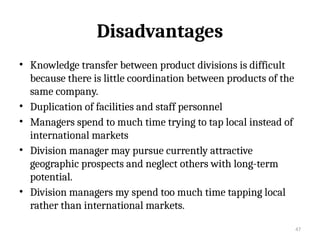 47
Disadvantages
• Knowledge transfer between product divisions is difficult
because there is little coordination between products of the
same company.
• Duplication of facilities and staff personnel
• Managers spend to much time trying to tap local instead of
international markets
• Division manager may pursue currently attractive
geographic prospects and neglect others with long-term
potential.
• Division managers my spend too much time tapping local
rather than international markets.
 