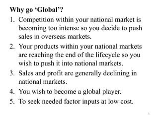 5
Why go ‘Global’?
1. Competition within your national market is
becoming too intense so you decide to push
sales in overseas markets.
2. Your products within your national markets
are reaching the end of the lifecycle so you
wish to push it into national markets.
3. Sales and profit are generally declining in
national markets.
4. You wish to become a global player.
5. To seek needed factor inputs at low cost.
 