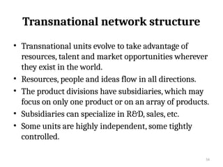 54
Transnational network structure
• Transnational units evolve to take advantage of
resources, talent and market opportunities wherever
they exist in the world.
• Resources, people and ideas flow in all directions.
• The product divisions have subsidiaries, which may
focus on only one product or on an array of products.
• Subsidiaries can specialize in R&D, sales, etc.
• Some units are highly independent, some tightly
controlled.
 