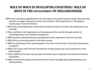 56
ROLE OF MNCS IN DEVELOPING COUNTRIES/ ROLE OF
MNCS IN THE DEVELOPMENT OF INDIANBUSINESS
MNCs have contributed significantly to the development of world economy at large. They have also
served as an engine of growth in many host countries. Their importance in a developing
country may be traced as follows:
1. MNCs help a developing host country by increasing investment, income and employment in its
economy.
2. They contribute to the rapid process of development of the country through transfer of
technology, finance and Tnodern management.
3. MNCs promote professionalization management in the companies of the host countries.
4. MNCs help in promoting exports of the host country.
5. MNCs by producing certain required goods in the host country help in reducing its dependence
on imports.
6. MNCs due to their wide network of productive activity equalize the cost of production in the
global market.
7. Entry of MNCs in the host country makes its market more competitive and break the domestic
monopolies.
8. MNCs accelerate the growth process in the host country through rapid industrialization and
allied activities.
 