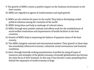 57
9. The growth of MNCs creates a positive impact on the business environment in the
host country.
10. MNCs are regarded as agents of modernization and rapid growth.
11. MNCs are the vehicles for peace in the world. They help in developing cordial
political relations among the countries of the world.
12. MNCs bring ideas and help in exchange of cultural values.
13. MNCs through their positive attitude and efforts work for the establishment of
social welfare institutions and improvement of health facilities in the host
countries.
14. Growth of MNCs help in improving the balance of payment status of the host
country.
15. The MNCs integrate national and international markets. Their growth in these days
has remarkably influenced economic, industrial, social environment and business
conditions.
In short, through basically seeking maximization of profits by using all types of
resources and strategies of the global economy, eventually globalization has become
the main focus of their business. In this way, it has become a main propelling force
behind the expansion of world economy at large.
 