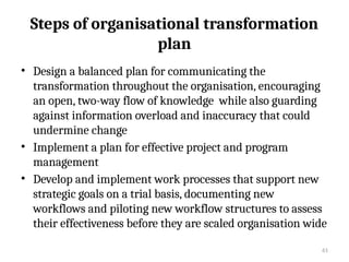 61
Steps of organisational transformation
plan
• Design a balanced plan for communicating the
transformation throughout the organisation, encouraging
an open, two-way flow of knowledge while also guarding
against information overload and inaccuracy that could
undermine change
• Implement a plan for effective project and program
management
• Develop and implement work processes that support new
strategic goals on a trial basis, documenting new
workflows and piloting new workflow structures to assess
their effectiveness before they are scaled organisation wide
 