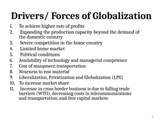 8
Drivers/ Forces of Globalization
1. To achieve higher rate of profits
2. Expanding the production capacity beyond the demand of
the domestic country
3. Severe competition in the home country
4. Limited home market
5. Political conditions
6. Availability of technology and managerial competence
7. Cost of manpower, transportation
8. Nearness to raw material
9. Liberalization, Privatization and Globalization (LPG)
10. To increase market share
11. Increase in cross border business is due to falling trade
barriers (WTO), decreasing costs in telecommunications
and transportation; and free capital markets
 