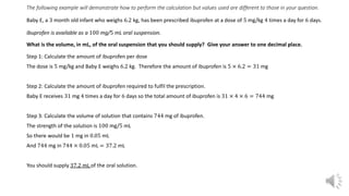 The following example will demonstrate how to perform the calculation but values used are different to those in your question.
Baby E, a 3 month old infant who weighs 6.2 kg, has been prescribed ibuprofen at a dose of 5 mg/kg 4 times a day for 6 days.
Ibuprofen is available as a 100 mg/5 mL oral suspension.
What is the volume, in mL, of the oral suspension that you should supply? Give your answer to one decimal place.
Step 1: Calculate the amount of ibuprofen per dose
The dose is 5 mg/kg and Baby E weighs 6.2 kg. Therefore the amount of ibuprofen is 5 × 6.2 = 31 mg
Step 2: Calculate the amount of ibuprofen required to fulfil the prescription.
Baby E receives 31 mg 4 times a day for 6 days so the total amount of ibuprofen is 31 × 4 × 6 = 744 mg
Step 3: Calculate the volume of solution that contains 744 mg of ibuprofen.
The strength of the solution is 100 mg/5 mL
So there would be 1 mg in 0.05 mL
And 744 mg in 744 × 0.05 mL = 37.2 mL
You should supply 37.2 mL of the oral solution.
 