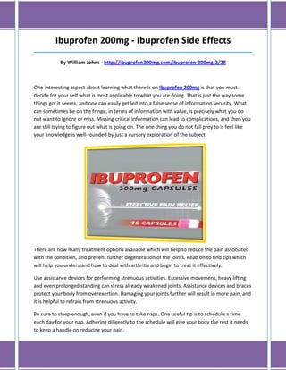 Ibuprofen 200mg - Ibuprofen Side Effects
______________________________________________________________________________

            By William Johns - http://ibuprofen200mg.com/ibuprofen-200mg-2/28



One interesting aspect about learning what there is on Ibuprofen 200mg is that you must
decide for your self what is most applicable to what you are doing. That is just the way some
things go, it seems, and one can easily get led into a false sense of information security. What
can sometimes be on the fringe, in terms of information with value, is precisely what you do
not want to ignore or miss. Missing critical information can lead to complications, and then you
are still trying to figure out what is going on. The one thing you do not fall prey to is feel like
your knowledge is well-rounded by just a cursory exploration of the subject.




There are now many treatment options available which will help to reduce the pain associated
with the condition, and prevent further degeneration of the joints. Read on to find tips which
will help you understand how to deal with arthritis and begin to treat it effectively.

Use assistance devices for performing strenuous activities. Excessive movement, heavy lifting
and even prolonged standing can stress already weakened joints. Assistance devices and braces
protect your body from overexertion. Damaging your joints further will result in more pain, and
it is helpful to refrain from strenuous activity.

Be sure to sleep enough, even if you have to take naps. One useful tip is to schedule a time
each day for your nap. Adhering diligently to the schedule will give your body the rest it needs
to keep a handle on reducing your pain.
 
