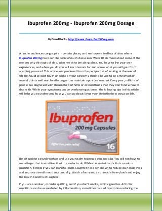 Ibuprofen 200mg - Ibuprofen 200mg Dosage
_____________________________________________________________________________

                      By Sand Rock - http://www.ibuprofen200mg.com



All niche audiences congregate in certain places, and we have visited lots of sites where
Ibuprofen 200mg has been the topic of much discussion. We will talk more about some of the
reasons why this topic of discussion needs to be taking place. You have to live your own
experiences, and when you do you will learn lessons far and above what you will gain from
anything you read. This article was produced from the perspective of looking at the overall
which should at least touch on some of your concerns.There is bound to be a minimum of
several points well worth reflecting on, so maintain a positive mindset.Every year, millions of
people are diagnosed with rheumatoid arthritis or osteoarthritis that they don't know how to
deal with. While your symptoms can be overbearing at times, the following tips in this article
will help you to understand how you can go about living your life in the best way possible.




Rest it against a sturdy surface and use your palm to press down and clip. You will not have to
use a finger that is sensitive, it will be easier to do.While rheumatoid arthritis is a serious
condition, it helps if you can learn to laugh. Laughter has been shown to reduce pain and stress
and improve overall mood substantially. Watch a funny movie or read a funny book and enjoy
the health benefits of laughter.

If you are a smoker, consider quitting, and if you don't smoke, avoid cigarettes. Arthritic
conditions can be exacerbated by inflammation, sometimes caused by nicotine reducing the
 