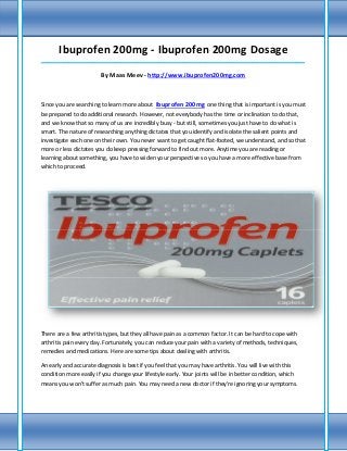 Ibuprofen 200mg - Ibuprofen 200mg Dosage
_____________________________________________________________________________________

                        By Maas Meev - http://www.ibuprofen200mg.com



Since you are searching to learn more about Ibuprofen 200mg one thing that is important is you must
be prepared to do additional research. However, not everybody has the time or inclination to do that,
and we know that so many of us are incredibly busy - but still, sometimes you just have to do what is
smart. The nature of researching anything dictates that you identify and isolate the salient points and
investigate each one on their own. You never want to get caught flat-footed, we understand, and so that
more or less dictates you do keep pressing forward to find out more. Anytime you are reading or
learning about something, you have to widen your perspective so you have a more effective base from
which to proceed.




There are a few arthritis types, but they all have pain as a common factor. It can be hard to cope with
arthritis pain every day. Fortunately, you can reduce your pain with a variety of methods, techniques,
remedies and medications. Here are some tips about dealing with arthritis.

An early and accurate diagnosis is best if you feel that you may have arthritis. You will live with this
condition more easily if you change your lifestyle early. Your joints will be in better condition, which
means you won't suffer as much pain. You may need a new doctor if they're ignoring your symptoms.
 