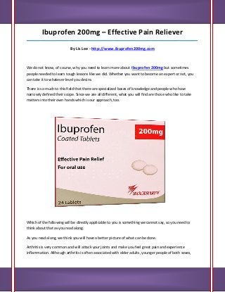 Ibuprofen 200mg – Effective Pain Reliever
_____________________________________________________________________________________

                           By Lis Lee - http://www.ibuprofen200mg.com



We do not know, of course, why you need to learn more about Ibuprofen 200mg but sometimes
people needed to learn tough lessons like we did. Whether you want to become an expert or not, you
can take it to whatever level you desire.

There is so much to this field that there are specialized bases of knowledge and people who have
narrowly defined their scope. Since we are all different, what you will find are those who like to take
matters into their own hands which is our approach, too.




Which of the following will be directly applicable to you is something we cannot say, so you need to
think about that as you read along.

As you read along, we think you will have a better picture of what can be done.

Arthritis is very common and will attack your joints and make you feel great pain and experience
inflammation. Although arthritis is often associated with older adults, younger people of both sexes,
 