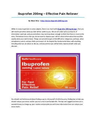 Ibuprofen 200mg – Effective Pain Reliever
_____________________________________________________________________________________

                         By Meen Mac - http://www.ibuprofen200mg.com



While it is easy to get lost in some subjects, there is so much with ibuprofen 200mg dosage that you
will need to prioritize what you feel will be useful to you. We are all under various amounts of
information overload, and you and others may not slow down enough to think that there is more to the
story. The bottom line is that you do not want to deprive your self of critical information that could be
exactly what you need to know. Things can sometimes get a little difficult or dangerous, perhaps, when
complacency sets in and you think you know it all. Go beyond the fundamental ideas with anything
including what we are about to discuss, and we promise you will be fairly impressed with what you
discover.




You should not feel stressed about finding ways to rid yourself of arthritis pains, finding tips to help you
should reduce your stress and let you live a more comfortable life. The tips and suggestions here are a
wonderful way to change up your routine and provide you with new information that can reduce your
stress levels.
 