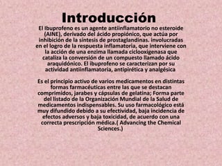 Introducción
El Ibuprofeno es un agente antiinflamatorio no esteroide
(AINE), derivado del ácido propiónico, que actúa por...