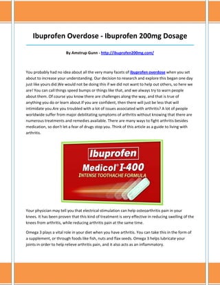 Ibuprofen Overdose - Ibuprofen 200mg Dosage
______________________________________________________________________________

                       By Amstrup Gunn - http://ibuprofen200mg.com/



You probably had no idea about all the very many facets of ibuprofen overdose when you set
about to increase your understanding. Our decision to research and explore this began one day
just like yours did.We would not be doing this if we did not want to help out others, so here we
are! You can call things speed bumps or things like that, and we always try to warn people
about them. Of course you know there are challenges along the way, and that is true of
anything you do or learn about.If you are confident, then there will just be less that will
intimidate you.Are you troubled with a lot of issues associated with arthritis? A lot of people
worldwide suffer from major debilitating symptoms of arthritis without knowing that there are
numerous treatments and remedies available. There are many ways to fight arthritis besides
medication, so don't let a fear of drugs stop you. Think of this article as a guide to living with
arthritis.




Your physician may tell you that electrical stimulation can help osteoarthritis pain in your
knees. It has been proven that this kind of treatment is very effective in reducing swelling of the
knees from arthritis, while reducing arthritis pain at the same time.

Omega 3 plays a vital role in your diet when you have arthritis. You can take this in the form of
a supplement, or through foods like fish, nuts and flax seeds. Omega 3 helps lubricate your
joints in order to help relieve arthritis pain, and it also acts as an inflammatory.
 