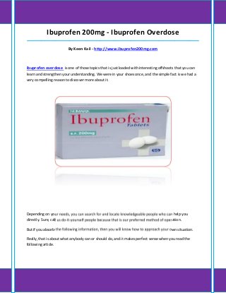 Ibuprofen 200mg - Ibuprofen Overdose
_____________________________________________________________________________________

                        By Keen Kail - http://www.ibuprofen200mg.com



ibuprofen overdose is one of those topics that is just loaded with interesting offshoots that you can
learn and strengthen your understanding. We were in your shoes once, and the simple fact is we had a
very compelling reason to discover more about it.




Depending on your needs, you can search for and locate knowledgeable people who can help you
directly. Sure, call us do-it-yourself people because that is our preferred method of operation.

But if you absorb the following information, then you will know how to approach your own situation.

Really, that is about what anybody can or should do, and it makes perfect sense when you read the
following article.
 