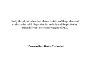 Study the physicochemical characteristics of ibuprofen and
evaluate the solid dispersion formulation of ibuprofen by
using different molecular weight of PEG
Presented by:- Hadeia Mashaqbeh
 